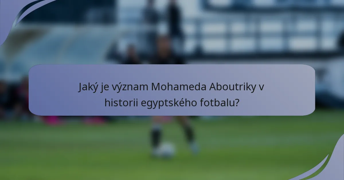 Jaký je význam Mohameda Aboutriky v historii egyptského fotbalu?